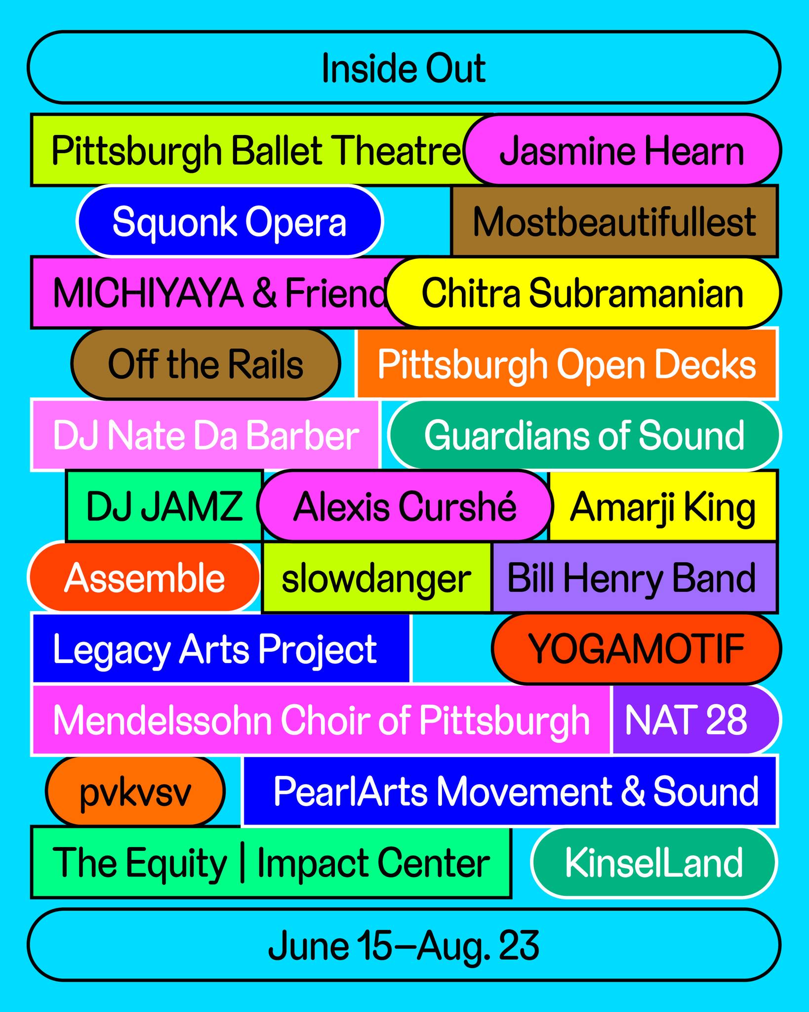 Inside Out - Pittsburgh Ballet Theatre - Jasmine Hearn - Squonk Opera - Mostbeautifullest - MICHIYAYA & Friends - Chitra Subramanian - Off the Rails - Pittsburgh Open Decks - DJ Nate Da Barber - Guardians of Sound - DJ JAMZ - Alexis Curshe - Amarji King - Assemble - slowdanger - Bill Henry Band - Legacy Arts Project - YOGAMOTIF - Mendelssohn Choir of Pittsburgh - NAT 28 - pvkvsv - PearlArts Movement & Sound - The Equity | Impact Center - KinselLand - June 15 through Aug. 23